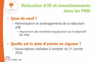 © CSOEC - ECS
• Quoi de neuf ?
– Pérennisation et aménagements de la réduction
d’IR
• Alignement des modalités d’application sur le dispositif
ISF-PME
• Quelle est la date d’entrée en vigueur ?
– Souscriptions réalisées à compter du 1er janvier
2016
Réduction d’IR et investissements
dans les PME
 