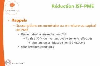 © CSOEC - ECS
• Rappels
– Souscriptions en numéraire ou en nature au capital
de PME
• Ouvrent droit à une réduction d’ISF
– Egale à 50 % du montant des versements effectués
» Montant de la réduction limité à 45.000 €
• Sous certaines conditions
Réduction ISF-PME
 