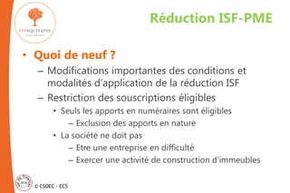 © CSOEC - ECS
• Quoi de neuf ?
– Modifications importantes des conditions et
modalités d’application de la réduction ISF
– Restriction des souscriptions éligibles
• Seuls les apports en numéraires sont éligibles
– Exclusion des apports en nature
• La société ne doit pas
– Etre une entreprise en difficulté
– Exercer une activité de construction d’immeubles
Réduction ISF-PME
 