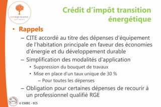 © CSOEC - ECS
• Rappels
– CITE accordé au titre des dépenses d’équipement
de l’habitation principale en faveur des économies
d’énergie et du développement durable
– Simplification des modalités d’application
• Suppression du bouquet de travaux
• Mise en place d’un taux unique de 30 %
– Pour toutes les dépenses
– Obligation pour certaines dépenses de recourir à
un professionnel qualifié RGE
Crédit d’impôt transition
énergétique
 