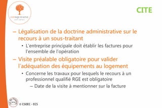 © CSOEC - ECS
– Légalisation de la doctrine administrative sur le
recours à un sous-traitant
• L’entreprise principale doit établir les factures pour
l’ensemble de l’opération
– Visite préalable obligatoire pour valider
l’adéquation des équipements au logement
• Concerne les travaux pour lesquels le recours à un
professionnel qualifié RGE est obligatoire
– Date de la visite à mentionner sur la facture
CITE
 