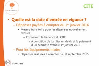 © CSOEC - ECS
• Quelle est la date d’entrée en vigueur ?
– Dépenses payées à compter du 1er janvier 2016
• Mesure transitoire pour les dépenses nouvellement
exclues
– Conservent le bénéfice du CITE
» A condition de justifier un devis et le paiement
d’un acompte avant le 1er janvier 2016
– Pour les équipements mixtes
• Dépenses réalisées à compter du 30 septembre 2015
CITE
 