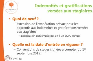 © CSOEC - ECS
Indemnités et gratifications
versées aux stagiaires
• Quoi de neuf ?
– Extension de l’exonération prévue pour les
apprentis aux indemnités et gratifications versées
aux stagiaires
• Exonération d’IR limitée par an à un SMIC annuel
• Quelle est la date d’entrée en vigueur ?
– Conventions de stages signées à compter du 1er
septembre 2015
 