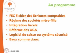 © CSOEC - ECS
• FEC Fichier des Ecritures comptables
• Régime des sociétés mère-fille
• Intégration fiscale
• Réforme des OGA
• Logiciel de caisse ou système sécurisé
• Baux commerciaux
Au programme
 