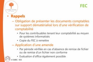 © CSOEC - ECS
• Rappels
– Obligation de présenter les documents comptables
sur support dématérialisé lors d’une vérification de
comptabilité
• Pour les contribuables tenant leur comptabilité au moyen
de systèmes informatisés
• Copie du FEC à remettre
– Application d’une amende
• Par période vérifiée en cas d’absence de remise de fichier
ou de remise d’un fichier non conforme
• Evaluation d’office également possible
FEC
 