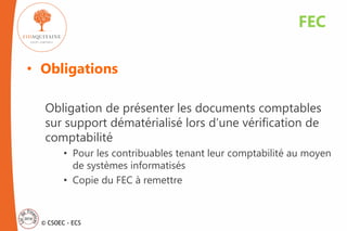 © CSOEC - ECS
• Obligations
Obligation de présenter les documents comptables
sur support dématérialisé lors d’une vérification de
comptabilité
• Pour les contribuables tenant leur comptabilité au moyen
de systèmes informatisés
• Copie du FEC à remettre
FEC
 