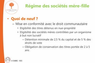 © CSOEC - ECS
• Quoi de neuf ?
– Mise en conformité avec le droit communautaire
• Eligibilité des titres détenus en nue-propriété
• Eligibilité des sociétés mères contrôlées par un organisme
à but non lucratif
– Détention minimale de 2,5 % du capital et de 5 % des
droits de vote
– Obligation de conservation des titres portée de 2 à 5
ans
Régime des sociétés mère-fille
 