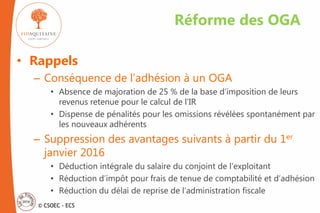 © CSOEC - ECS
• Rappels
– Conséquence de l’adhésion à un OGA
• Absence de majoration de 25 % de la base d’imposition de leurs
revenus retenue pour le calcul de l’IR
• Dispense de pénalités pour les omissions révélées spontanément par
les nouveaux adhérents
– Suppression des avantages suivants à partir du 1er
janvier 2016
• Déduction intégrale du salaire du conjoint de l’exploitant
• Réduction d’impôt pour frais de tenue de comptabilité et d’adhésion
• Réduction du délai de reprise de l’administration fiscale
Réforme des OGA
 