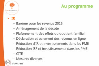 © CSOEC - ECS
• IR
– Barème pour les revenus 2015
– Aménagement de la décote
– Plafonnement des effets du quotient familial
– Déclaration et paiement des revenus en ligne
– Réduction d’IR et investissements dans les PME
– Réduction ISF et investissements dans les PME
– CITE
– Mesures diverses
Au programme
 