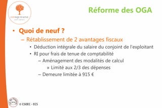 © CSOEC - ECS
• Quoi de neuf ?
– Rétablissement de 2 avantages fiscaux
• Déduction intégrale du salaire du conjoint de l’exploitant
• RI pour frais de tenue de comptabilité
– Aménagement des modalités de calcul
» Limité aux 2/3 des dépenses
– Demeure limitée à 915 €
Réforme des OGA
 