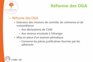 © CSOEC - ECS
– Réforme des OGA
• Extension des missions de contrôle, de cohérence et de
vraisemblance
– Aux déclarations de CVAE
– Aux revenus encaissés à l’étranger
• Mise en place d’un examen périodique
– Concerne les pièces justificatives fournies par les
adhérents
Réforme des OGA
 