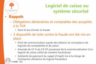 © CSOEC - ECS
• Rappels
– Obligations déclaratives et comptables des assujettis
à la TVA
• Dans le but d’éviter la fraude
– 3 dispositifs de lutte contre la fraude ont été mis en
place
• Droit de communication auprès des éditeurs et concepteurs de
logiciels de comptabilité et de caisse
• Amende de 15 % du CA HT provenant de la commercialisation d’un
logiciel de caisse utilisé de manière frauduleuse
• Solidarité de paiement du rappel d’impôt mis à la charge de
l’entreprise utilisatrice du logiciel frauduleux
Logiciel de caisse ou
système sécurisé
 