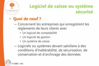 © CSOEC - ECS
• Quoi de neuf ?
– Concernent les entreprises qui enregistrent les
règlements de leurs clients avec
• Un logiciel de comptabilité
• Un logiciel de gestion
• Un système de caisse
– Logiciels ou systèmes devant satisfaire à des
conditions d’inaltérabilité, de sécurisation, de
conservation et d’archivage des données
Logiciel de caisse ou système
sécurisé
 