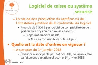 © CSOEC - ECS
– En cas de non production du certificat ou de
l’attestation justifiant de la conformité du logiciel
• Amende de 7.500 € par logiciel de comptabilité ou de
gestion ou de système de caisse concerné
– Si application de l’amende
» Mise en conformité dans les 60 jours
• Quelle est la date d’entrée en vigueur ?
– A compter du 1er janvier 2018
• Échéance à anticiper le plus tôt possible, de façon à être
parfaitement opérationnel pour le 1er janvier 2018
Logiciel de caisse ou système
sécurisé
 