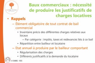 © CSOEC - ECS
Baux commerciaux : nécessité
de produire les justificatifs de
charges locatives
• Rappels
– Élément obligatoire de tout contrat de bail
commercial
• Inventaire précis des différentes charges relatives aux
locaux
– Par catégorie : impôts, taxes et redevances liés à ce bail
• Répartition entre bailleur et locataire
– Etat annuel à produire par le bailleur comportant
• Régularisation des charges
• Différents justificatifs à la demande du locataire
 