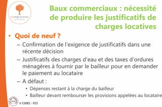 © CSOEC - ECS
• Quoi de neuf ?
– Confirmation de l’exigence de justificatifs dans une
récente décision
– Justificatifs des charges d’eau et des taxes d’ordures
ménagères à fournir par le bailleur pour en demander
le paiement au locataire
– A défaut :
• Dépenses restant à la charge du bailleur
• Bailleur devant rembourser les provisions appelées au locataire
Baux commerciaux : nécessité
de produire les justificatifs de
charges locatives
 
