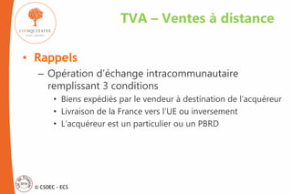 © CSOEC - ECS
• Rappels
– Opération d’échange intracommunautaire
remplissant 3 conditions
• Biens expédiés par le vendeur à destination de l’acquéreur
• Livraison de la France vers l’UE ou inversement
• L’acquéreur est un particulier ou un PBRD
TVA – Ventes à distance
 