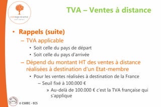 © CSOEC - ECS
• Rappels (suite)
– TVA applicable
• Soit celle du pays de départ
• Soit celle du pays d’arrivée
– Dépend du montant HT des ventes à distance
réalisées à destination d’un Etat-membre
• Pour les ventes réalisées à destination de la France
– Seuil fixé à 100.000 €
» Au-delà de 100.000 € c’est la TVA française qui
s’applique
TVA – Ventes à distance
 