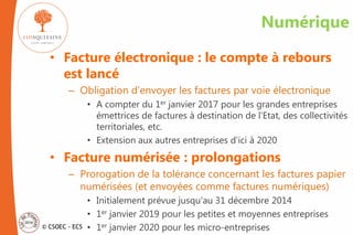 © CSOEC - ECS
Numérique
• Facture électronique : le compte à rebours
est lancé
– Obligation d’envoyer les factures par voie électronique
• A compter du 1er janvier 2017 pour les grandes entreprises
émettrices de factures à destination de l’Etat, des collectivités
territoriales, etc.
• Extension aux autres entreprises d’ici à 2020
• Facture numérisée : prolongations
– Prorogation de la tolérance concernant les factures papier
numérisées (et envoyées comme factures numériques)
• Initialement prévue jusqu'au 31 décembre 2014
• 1er janvier 2019 pour les petites et moyennes entreprises
• 1er janvier 2020 pour les micro-entreprises
 