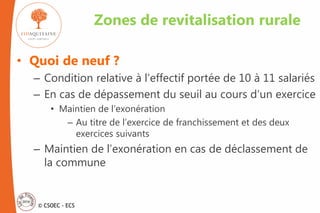 © CSOEC - ECS
• Quoi de neuf ?
– Condition relative à l’effectif portée de 10 à 11 salariés
– En cas de dépassement du seuil au cours d’un exercice
• Maintien de l’exonération
– Au titre de l’exercice de franchissement et des deux
exercices suivants
– Maintien de l’exonération en cas de déclassement de
la commune
Zones de revitalisation rurale
 