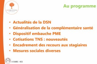 © CSOEC - ECS
Au programme
• Actualités de la DSN
• Généralisation de la complémentaire santé
• Dispositif embauche PME
• Cotisations TNS : nouveautés
• Encadrement des recours aux stagiaires
• Mesures sociales diverses
 