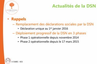© CSOEC - ECS
Actualités de la DSN
• Rappels
– Remplacement des déclarations sociales par la DSN
• Déclaration unique au 1er janvier 2016
– Déploiement progressif de la DSN en 3 phases
• Phase 1 opérationnelle depuis novembre 2014
• Phase 2 opérationnelle depuis le 17 mars 2015
 