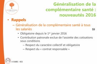 © CSOEC - ECS
Généralisation de la
complémentaire santé :
nouveautés 2016
• Rappels
– Généralisation de la complémentaire santé à tous
les salariés
• Obligatoire depuis le 1er janvier 2016
• Contribution patronale exclue de l’assiette des cotisations
sous conditions
– Respect du caractère collectif et obligatoire
– Respect du « contrat responsable »
59
 