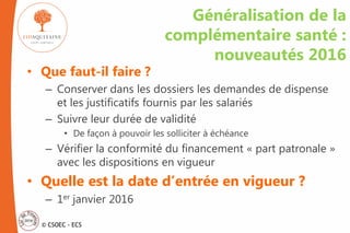 © CSOEC - ECS
Généralisation de la
complémentaire santé :
nouveautés 2016
• Que faut-il faire ?
– Conserver dans les dossiers les demandes de dispense
et les justificatifs fournis par les salariés
– Suivre leur durée de validité
• De façon à pouvoir les solliciter à échéance
– Vérifier la conformité du financement « part patronale »
avec les dispositions en vigueur
• Quelle est la date d’entrée en vigueur ?
– 1er janvier 2016
 