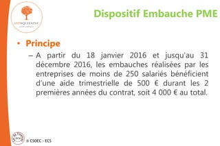 © CSOEC - ECS
Dispositif Embauche PME
• Principe
– A partir du 18 janvier 2016 et jusqu’au 31
décembre 2016, les embauches réalisées par les
entreprises de moins de 250 salariés bénéficient
d’une aide trimestrielle de 500 € durant les 2
premières années du contrat, soit 4 000 € au total.
 