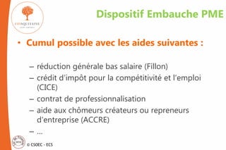 © CSOEC - ECS
Dispositif Embauche PME
• Cumul possible avec les aides suivantes :
– réduction générale bas salaire (Fillon)
– crédit d’impôt pour la compétitivité et l’emploi
(CICE)
– contrat de professionnalisation
– aide aux chômeurs créateurs ou repreneurs
d’entreprise (ACCRE)
– …
 