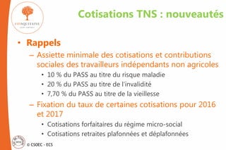 © CSOEC - ECS
Cotisations TNS : nouveautés
• Rappels
– Assiette minimale des cotisations et contributions
sociales des travailleurs indépendants non agricoles
• 10 % du PASS au titre du risque maladie
• 20 % du PASS au titre de l’invalidité
• 7,70 % du PASS au titre de la vieillesse
– Fixation du taux de certaines cotisations pour 2016
et 2017
• Cotisations forfaitaires du régime micro-social
• Cotisations retraites plafonnées et déplafonnées
 