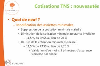 © CSOEC - ECS
Cotisations TNS : nouveautés
• Quoi de neuf ?
– Modification des assiettes minimales
• Suppression de la cotisation minimale maladie
• Diminution de la cotisation minimale assurance invalidité
– 11,5 % du PASS au lieu de 20 %
• Hausse de la cotisation minimale vieillesse
– 11,5 % du PASS au lieu de 7,70 %
» Validation d’au moins 3 trimestres d’assurance
vieillesse par année
 