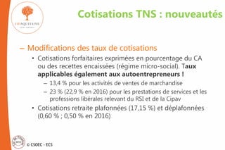 © CSOEC - ECS
Cotisations TNS : nouveautés
– Modifications des taux de cotisations
• Cotisations forfaitaires exprimées en pourcentage du CA
ou des recettes encaissées (régime micro-social). Taux
applicables également aux autoentrepreneurs !
– 13,4 % pour les activités de ventes de marchandise
– 23 % (22,9 % en 2016) pour les prestations de services et les
professions libérales relevant du RSI et de la Cipav
• Cotisations retraite plafonnées (17,15 %) et déplafonnées
(0,60 % ; 0,50 % en 2016)
 