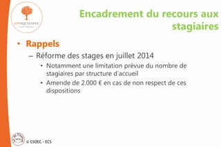 © CSOEC - ECS
Encadrement du recours aux
stagiaires
• Rappels
– Réforme des stages en juillet 2014
• Notamment une limitation prévue du nombre de
stagiaires par structure d’accueil
• Amende de 2.000 € en cas de non respect de ces
dispositions
 