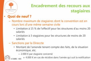 © CSOEC - ECS
Encadrement des recours aux
stagiaires
• Quoi de neuf ?
– Nombre maximum de stagiaires dont la convention est en
cours lors d’une même semaine civile
• Limitation à 15 % de l’effectif pour les structures d’au moins 20
salariés
• Limitation à 3 stagiaires pour les structures de moins de 20
salariés
– Sanctions par la Direccte
• Montant de l’amende tenant compte des faits, de la situation
économique, etc.
– 2.000 € par stagiaire concerné
» 4.000 € en cas de récidive dans l’année qui suit la notification
 