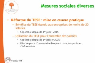 © CSOEC - ECS
Mesures sociales diverses
• Réforme du TESE : mise en œuvre pratique
– Bénéfice du TESE étendu aux entreprises de moins de 20
salariés
• Applicable depuis le 1er juillet 2015
– Utilisation du TESE pour l’ensemble des salariés
• Applicable depuis le 1er janvier 2016
• Mise en place d’un contrôle bloquant dans les systèmes
d’information
 