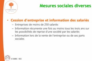 © CSOEC - ECS
Mesures sociales diverses
• Cession d’entreprise et information des salariés
– Entreprises de moins de 250 salariés
– Information récurrente une fois au moins tous les trois ans sur
les possibilités de reprise d’une société par les salariés
– Information lors de la vente de l’entreprise ou de ses parts
sociales
 