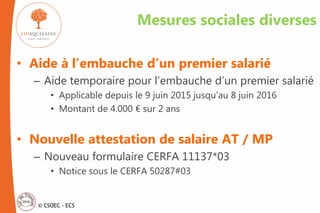 © CSOEC - ECS
Mesures sociales diverses
• Aide à l’embauche d’un premier salarié
– Aide temporaire pour l’embauche d’un premier salarié
• Applicable depuis le 9 juin 2015 jusqu’au 8 juin 2016
• Montant de 4.000 € sur 2 ans
• Nouvelle attestation de salaire AT / MP
– Nouveau formulaire CERFA 11137*03
• Notice sous le CERFA 50287#03
 