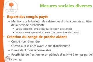 © CSOEC - ECS
Mesures sociales diverses
• Report des congés payés
– Mention sur le bulletin de salaire des droits à congés au titre
de la période précédente
• Vaut accord de l’employeur sur le report des congés
• Indemnité compensatrice due en cas de rupture du contrat
• Création du congé de proche aidant
– Congé non rémunéré
– Ouvert aux salariés ayant 2 ans d’ancienneté
– Durée de 3 mois renouvelable
– Possibilité de fractionner en période d’activité à temps partiel
 
