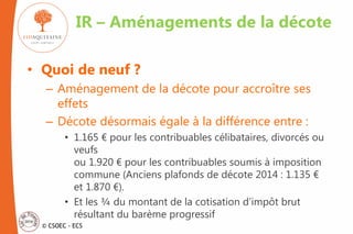 © CSOEC - ECS
• Quoi de neuf ?
– Aménagement de la décote pour accroître ses
effets
– Décote désormais égale à la différence entre :
• 1.165 € pour les contribuables célibataires, divorcés ou
veufs
ou 1.920 € pour les contribuables soumis à imposition
commune (Anciens plafonds de décote 2014 : 1.135 €
et 1.870 €).
• Et les ¾ du montant de la cotisation d’impôt brut
résultant du barème progressif
IR – Aménagements de la décote
 