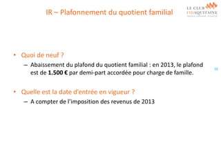 IR – Plafonnement du quotient familial

• Quoi de neuf ?
– Abaissement du plafond du quotient familial : en 2013, le plafond
est de 1.500 € par demi-part accordée pour charge de famille.

• Quelle est la date d’entrée en vigueur ?
– A compter de l’imposition des revenus de 2013

10

 