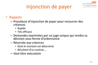 Injonction de payer
• Rappels
– Procédure d’injonction de payer pour recouvrer des
créances
• Rapide
• Très efficace

– Demandes examinées par un juge unique qui rendra sa
décision sous forme d’ordonnance
– Réservée aux créances
• Dont le montant est déterminé
• Résultant d’un contrat,...

– Vaut titre exécutoire
100

 