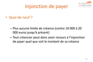 Injonction de payer
• Quoi de neuf ?
– Plus aucune limite de créance (contre 10 000 à 20
000 euros jusqu’à présent)
– Tout créancier peut donc avoir recours à l’injonction
de payer quel que soit le montant de sa créance

101

 