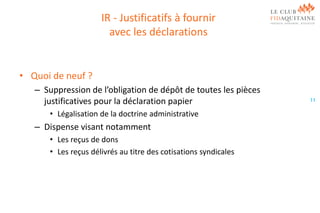 IR - Justificatifs à fournir
avec les déclarations

• Quoi de neuf ?
– Suppression de l’obligation de dépôt de toutes les pièces
justificatives pour la déclaration papier
• Légalisation de la doctrine administrative

– Dispense visant notamment
• Les reçus de dons
• Les reçus délivrés au titre des cotisations syndicales

11

 