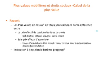 Plus-values mobilières et droits sociaux -Calcul de la
plus-value
• Rappels
– Les Plus-values de cession de titres sont calculées par la différence
entre
• Le prix effectif de cession des titres ou droits
– Net des frais et taxes acquittés par le cédant

• Et le prix effectif d'acquisition
– En cas d'acquisition à titre gratuit : valeur retenue pour la détermination
des droits de mutation

– Imposition à l’IR selon le barème progressif

13

 