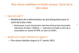 Plus-values mobilières et droits sociaux -Calcul de la
plus-value
• Quoi de neuf ?
– Modification de la détermination du prix d’acquisition pour le
calcul de la plus-value
• Dorénavant, le prix d’acquisition doit être diminué des éventuelles
réductions d’impôt « Madelin » : réductions d’impôt au titre de la
souscription au capital de PME, ou dans les DOM,…

• Quelle est la date d’entrée en vigueur ?
– Plus-values réalisées depuis le 1er janvier 2013

14

 