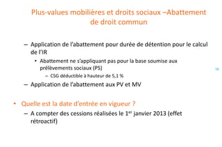 Plus-values mobilières et droits sociaux –Abattement
de droit commun
– Application de l’abattement pour durée de détention pour le calcul
de l’IR
• Abattement ne s’appliquant pas pour la base soumise aux
prélèvements sociaux (PS)
– CSG déductible à hauteur de 5,1 %

– Application de l’abattement aux PV et MV

• Quelle est la date d’entrée en vigueur ?
– A compter des cessions réalisées le 1er janvier 2013 (effet
rétroactif)

16

 