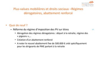 Plus-values mobilières et droits sociaux –Régimes
dérogatoires, abattement renforcé
• Quoi de neuf ?
– Réforme du régime d’imposition des PV sur titres
• Abrogation des régimes dérogatoires : départ à la retraite, régime des
« pigeons »,…
• Création d’un abattement renforcé
• A noter le nouvel abattement fixe de 500.000 € créé spécifiquement
pour les dirigeants de PME partant à la retraite

17

 