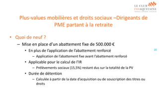 Plus-values mobilières et droits sociaux –Dirigeants de
PME partant à la retraite
• Quoi de neuf ?
– Mise en place d’un abattement fixe de 500.000 €
• En plus de l’application de l’abattement renforcé
– Application de l’abattement fixe avant l’abattement renforcé

• Applicable pour le calcul de l’IR
– Prélèvements sociaux (15,5%) restant dus sur la totalité de la PV

• Durée de détention
– Calculée à partir de la date d’acquisition ou de souscription des titres ou
droits

20

 