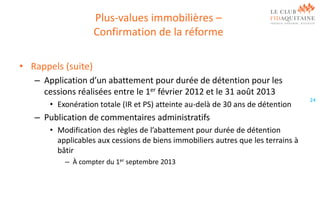 Plus-values immobilières –
Confirmation de la réforme
• Rappels (suite)
– Application d’un abattement pour durée de détention pour les
cessions réalisées entre le 1er février 2012 et le 31 août 2013
• Exonération totale (IR et PS) atteinte au-delà de 30 ans de détention

– Publication de commentaires administratifs
• Modification des règles de l’abattement pour durée de détention
applicables aux cessions de biens immobiliers autres que les terrains à
bâtir
– À compter du 1er septembre 2013

24

 